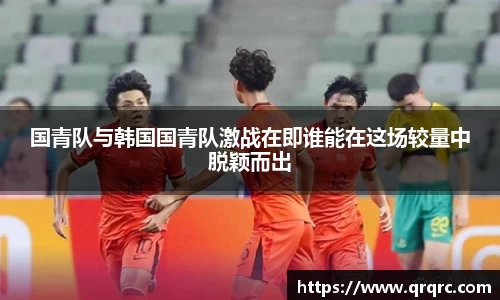 国青队与韩国国青队激战在即谁能在这场较量中脱颖而出